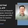 Headshot of Jack Fried, MS, ATP, Clinical and Research Engineer, University of Pittsburgh and UPMC Center for Assistive Technology